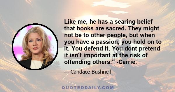 Like me, he has a searing belief that books are sacred. They might not be to other people, but when you have a passion, you hold on to it. You defend it. You dont pretend it isn't important at the risk of offending