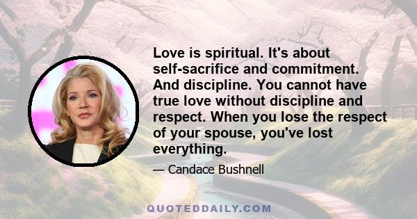 Love is spiritual. It's about self-sacrifice and commitment. And discipline. You cannot have true love without discipline and respect. When you lose the respect of your spouse, you've lost everything.