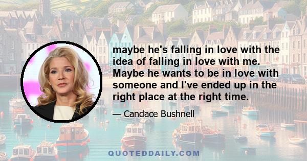 maybe he's falling in love with the idea of falling in love with me. Maybe he wants to be in love with someone and I've ended up in the right place at the right time.