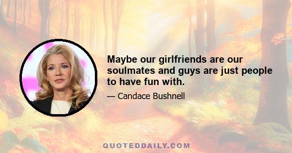 Maybe our girlfriends are our soulmates and guys are just people to have fun with.