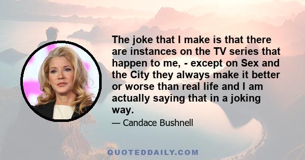 The joke that I make is that there are instances on the TV series that happen to me, - except on Sex and the City they always make it better or worse than real life and I am actually saying that in a joking way.