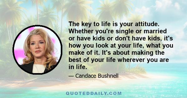 The key to life is your attitude. Whether you're single or married or have kids or don't have kids, it's how you look at your life, what you make of it. It's about making the best of your life wherever you are in life.