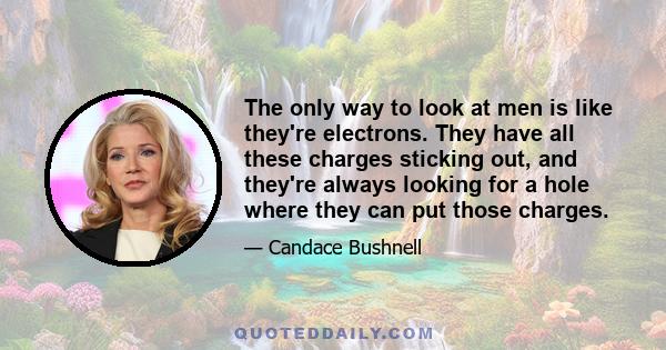 The only way to look at men is like they're electrons. They have all these charges sticking out, and they're always looking for a hole where they can put those charges.