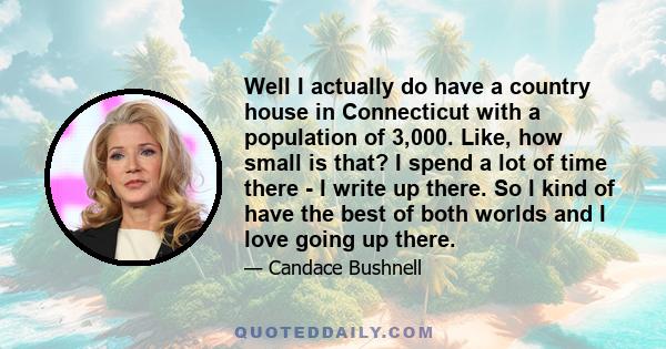 Well I actually do have a country house in Connecticut with a population of 3,000. Like, how small is that? I spend a lot of time there - I write up there. So I kind of have the best of both worlds and I love going up