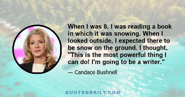 When I was 8, I was reading a book in which it was snowing. When I looked outside, I expected there to be snow on the ground. I thought, This is the most powerful thing I can do! I'm going to be a writer.