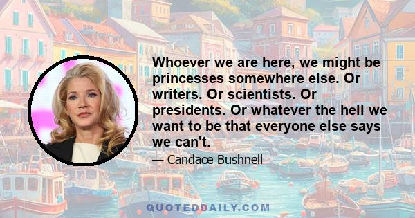 Whoever we are here, we might be princesses somewhere else. Or writers. Or scientists. Or presidents. Or whatever the hell we want to be that everyone else says we can't.