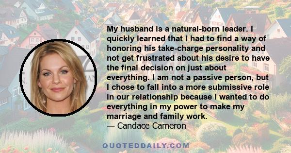 My husband is a natural-born leader. I quickly learned that I had to find a way of honoring his take-charge personality and not get frustrated about his desire to have the final decision on just about everything. I am