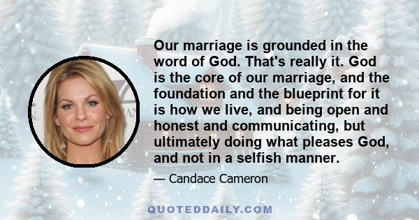 Our marriage is grounded in the word of God. That's really it. God is the core of our marriage, and the foundation and the blueprint for it is how we live, and being open and honest and communicating, but ultimately