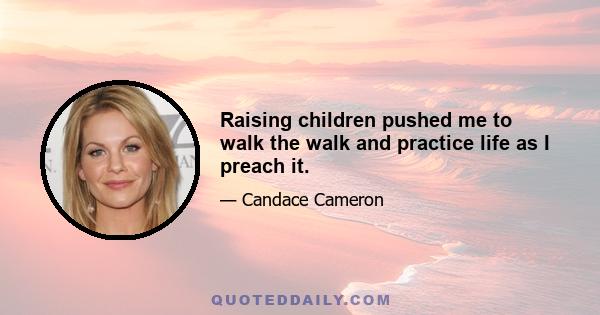 Raising children pushed me to walk the walk and practice life as I preach it.