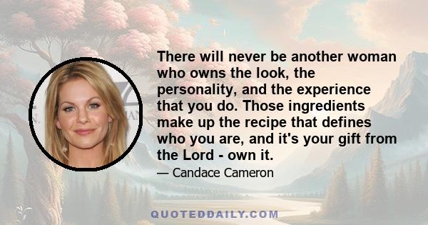 There will never be another woman who owns the look, the personality, and the experience that you do. Those ingredients make up the recipe that defines who you are, and it's your gift from the Lord - own it.