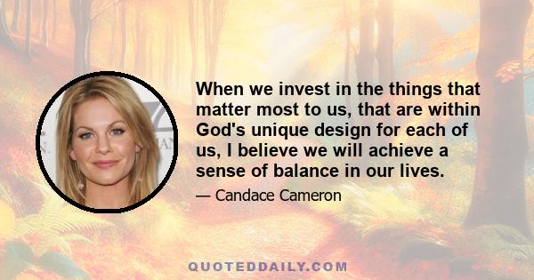 When we invest in the things that matter most to us, that are within God's unique design for each of us, I believe we will achieve a sense of balance in our lives.