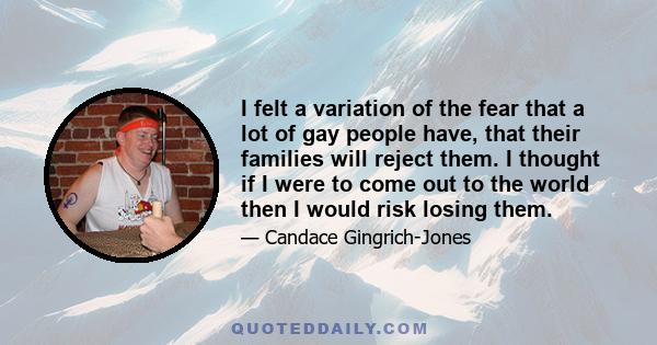 I felt a variation of the fear that a lot of gay people have, that their families will reject them. I thought if I were to come out to the world then I would risk losing them.