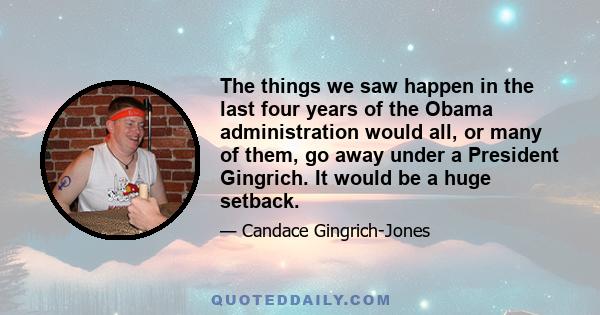 The things we saw happen in the last four years of the Obama administration would all, or many of them, go away under a President Gingrich. It would be a huge setback.