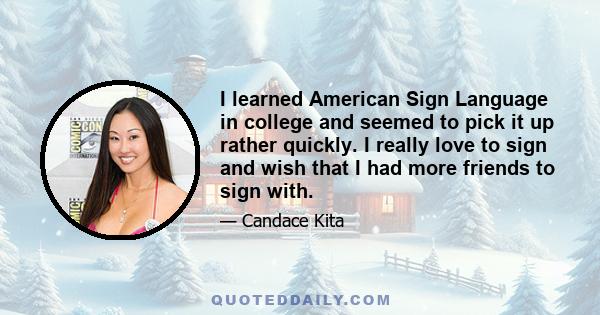 I learned American Sign Language in college and seemed to pick it up rather quickly. I really love to sign and wish that I had more friends to sign with.