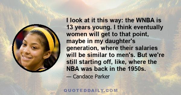 I look at it this way: the WNBA is 13 years young. I think eventually women will get to that point, maybe in my daughter's generation, where their salaries will be similar to men's. But we're still starting off, like,