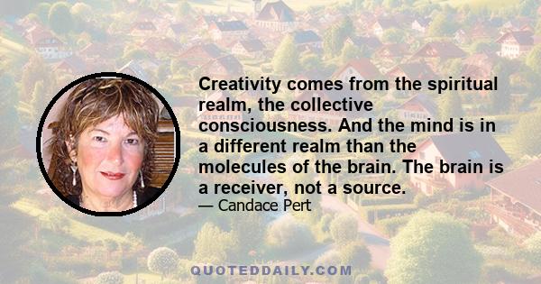 Creativity comes from the spiritual realm, the collective consciousness. And the mind is in a different realm than the molecules of the brain. The brain is a receiver, not a source.