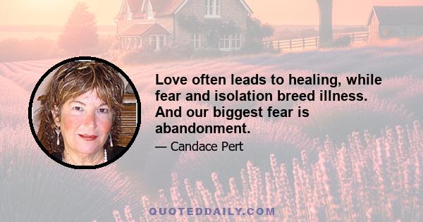 Love often leads to healing, while fear and isolation breed illness. And our biggest fear is abandonment.