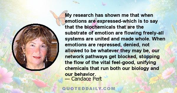 My research has shown me that when emotions are expressed-which is to say that the biochemicals that are the substrate of emotion are flowing freely-all systems are united and made whole. When emotions are repressed,