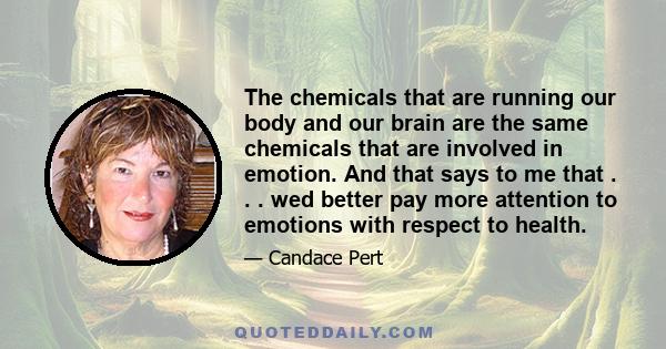 The chemicals that are running our body and our brain are the same chemicals that are involved in emotion. And that says to me that . . . wed better pay more attention to emotions with respect to health.