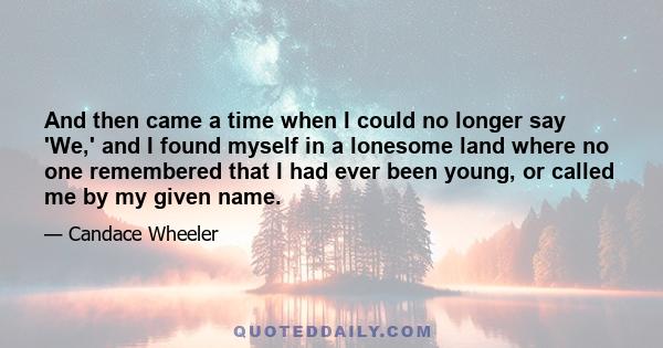 And then came a time when I could no longer say 'We,' and I found myself in a lonesome land where no one remembered that I had ever been young, or called me by my given name.