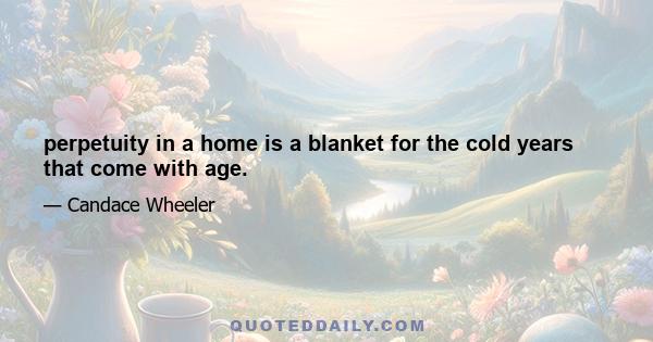 perpetuity in a home is a blanket for the cold years that come with age.