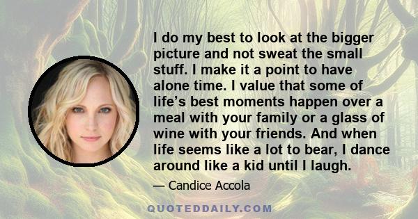 I do my best to look at the bigger picture and not sweat the small stuff. I make it a point to have alone time. I value that some of life’s best moments happen over a meal with your family or a glass of wine with your