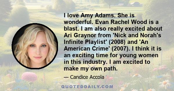 I love Amy Adams. She is wonderful. Evan Rachel Wood is a blast. I am also really excited about Ari Graynor from 'Nick and Norah's Infinite Playlist' (2008) and 'An American Crime' (2007). I think it is an exciting time 