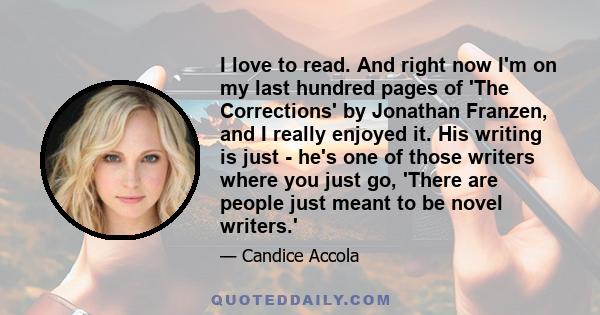 I love to read. And right now I'm on my last hundred pages of 'The Corrections' by Jonathan Franzen, and I really enjoyed it. His writing is just - he's one of those writers where you just go, 'There are people just