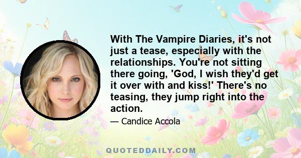 With The Vampire Diaries, it's not just a tease, especially with the relationships. You're not sitting there going, 'God, I wish they'd get it over with and kiss!' There's no teasing, they jump right into the action.