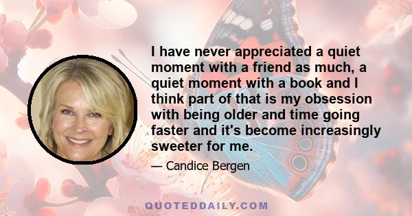 I have never appreciated a quiet moment with a friend as much, a quiet moment with a book and I think part of that is my obsession with being older and time going faster and it's become increasingly sweeter for me.