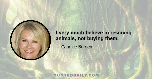 I very much believe in rescuing animals, not buying them.