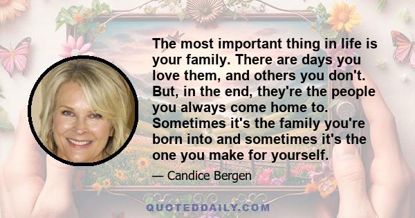 The most important thing in life is your family. There are days you love them, and others you don't. But, in the end, they're the people you always come home to. Sometimes it's the family you're born into and sometimes