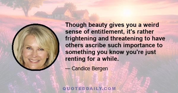 Though beauty gives you a weird sense of entitlement, it's rather frightening and threatening to have others ascribe such importance to something you know you're just renting for a while.