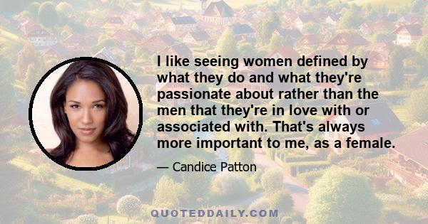 I like seeing women defined by what they do and what they're passionate about rather than the men that they're in love with or associated with. That's always more important to me, as a female.