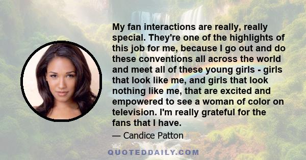 My fan interactions are really, really special. They're one of the highlights of this job for me, because I go out and do these conventions all across the world and meet all of these young girls - girls that look like