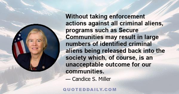 Without taking enforcement actions against all criminal aliens, programs such as Secure Communities may result in large numbers of identified criminal aliens being released back into the society which, of course, is an