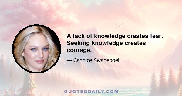 A lack of knowledge creates fear. Seeking knowledge creates courage.