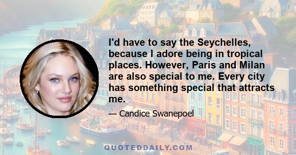 I'd have to say the Seychelles, because I adore being in tropical places. However, Paris and Milan are also special to me. Every city has something special that attracts me.