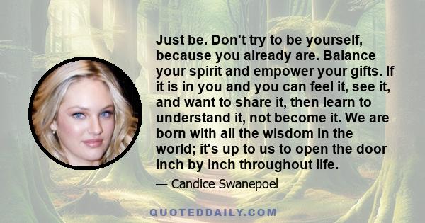 Just be. Don't try to be yourself, because you already are. Balance your spirit and empower your gifts. If it is in you and you can feel it, see it, and want to share it, then learn to understand it, not become it. We