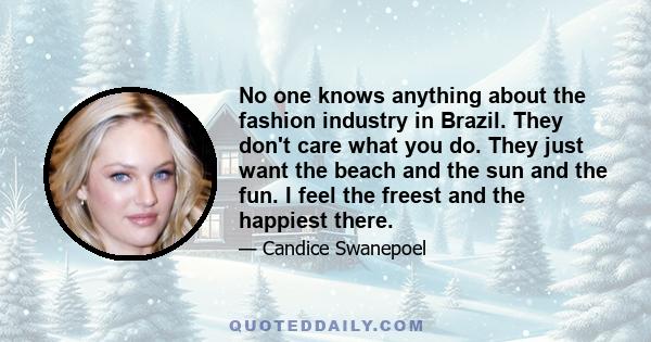 No one knows anything about the fashion industry in Brazil. They don't care what you do. They just want the beach and the sun and the fun. I feel the freest and the happiest there.