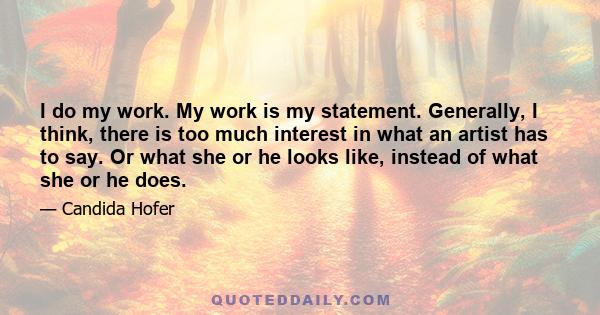 I do my work. My work is my statement. Generally, I think, there is too much interest in what an artist has to say. Or what she or he looks like, instead of what she or he does.