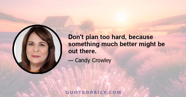 Don't plan too hard, because something much better might be out there.