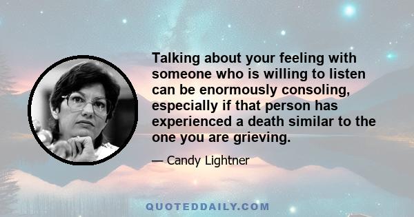 Talking about your feeling with someone who is willing to listen can be enormously consoling, especially if that person has experienced a death similar to the one you are grieving.