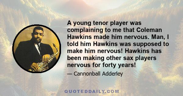 A young tenor player was complaining to me that Coleman Hawkins made him nervous. Man, I told him Hawkins was supposed to make him nervous! Hawkins has been making other sax players nervous for forty years!