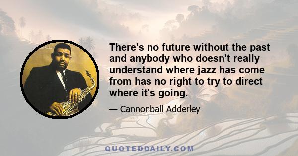 There's no future without the past and anybody who doesn't really understand where jazz has come from has no right to try to direct where it's going.