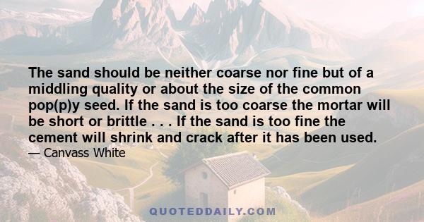 The sand should be neither coarse nor fine but of a middling quality or about the size of the common pop(p)y seed. If the sand is too coarse the mortar will be short or brittle . . . If the sand is too fine the cement