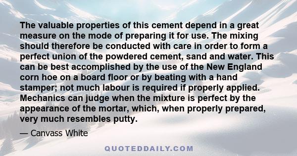 The valuable properties of this cement depend in a great measure on the mode of preparing it for use. The mixing should therefore be conducted with care in order to form a perfect union of the powdered cement, sand and