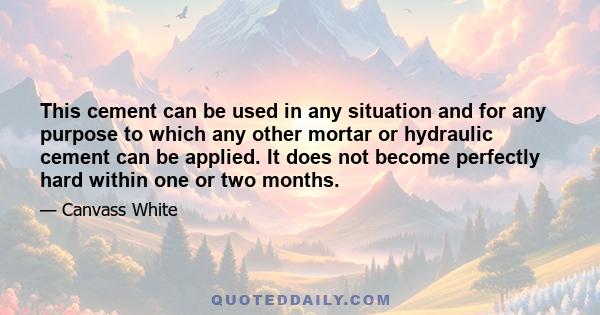 This cement can be used in any situation and for any purpose to which any other mortar or hydraulic cement can be applied. It does not become perfectly hard within one or two months.