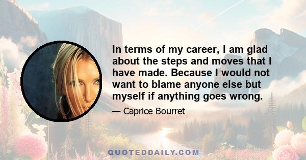 In terms of my career, I am glad about the steps and moves that I have made. Because I would not want to blame anyone else but myself if anything goes wrong.