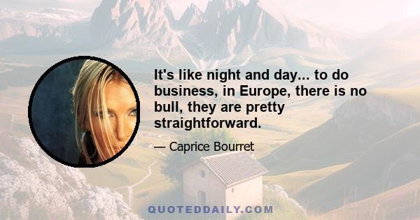 It's like night and day... to do business, in Europe, there is no bull, they are pretty straightforward.